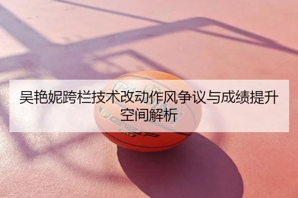 吴艳妮跨栏技术改动作风争议与成绩提升空间解析
