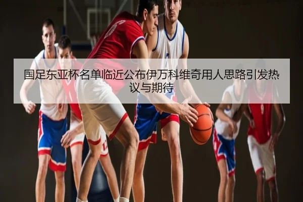 国足东亚杯名单临近公布伊万科维奇用人思路引发热议与期待