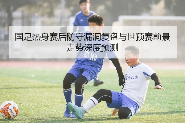国足热身赛后防守漏洞复盘与世预赛前景走势深度预测