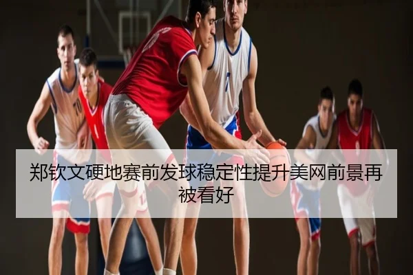 郑钦文硬地赛前发球稳定性提升美网前景再被看好