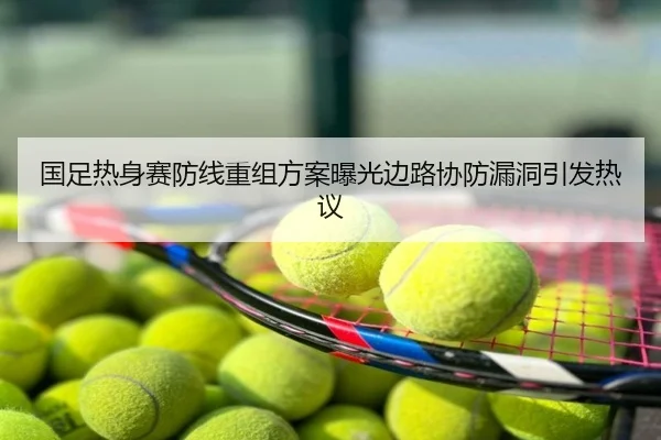 国足热身赛防线重组方案曝光边路协防漏洞引发热议