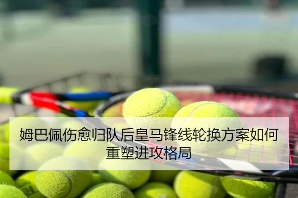 姆巴佩伤愈归队后皇马锋线轮换方案如何重塑进攻格局